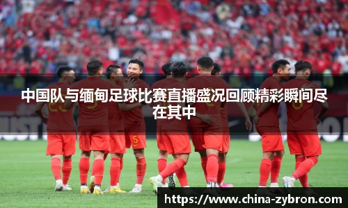 中国队与缅甸足球比赛直播盛况回顾精彩瞬间尽在其中