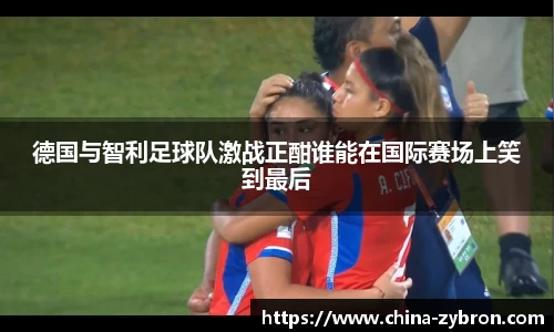 德国与智利足球队激战正酣谁能在国际赛场上笑到最后